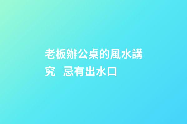 老板辦公桌的風水講究   忌有出水口